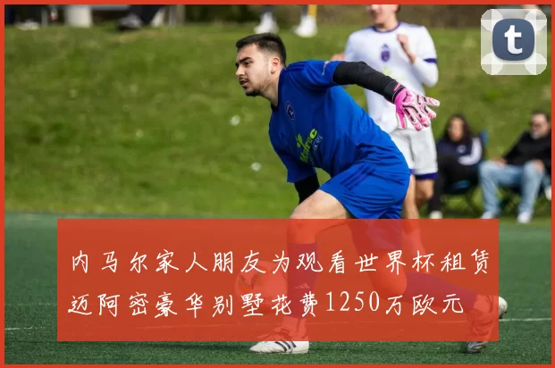 内马尔家人朋友为观看世界杯租赁迈阿密豪华别墅花费1250万欧元