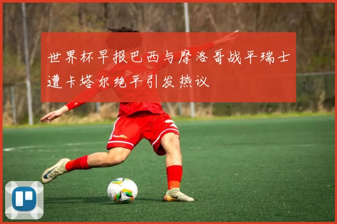 世界杯早报巴西与摩洛哥战平瑞士遭卡塔尔绝平引发热议