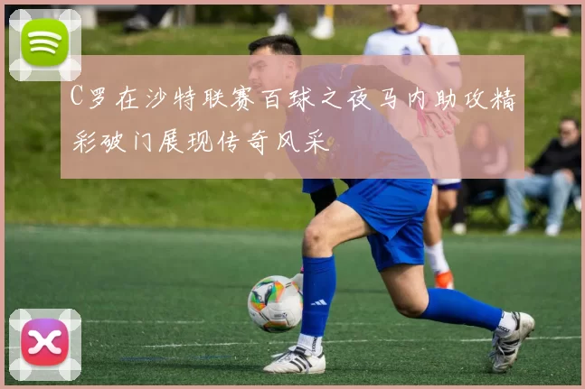 C罗在沙特联赛百球之夜马内助攻精彩破门展现传奇风采