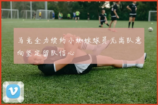 马竞全力续约小蜘蛛球员无离队意向坚定留队信心