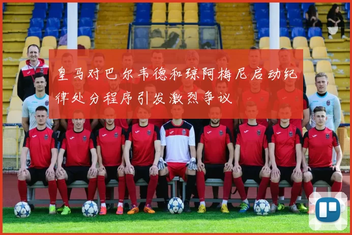 皇马对巴尔韦德和琼阿梅尼启动纪律处分程序引发激烈争议