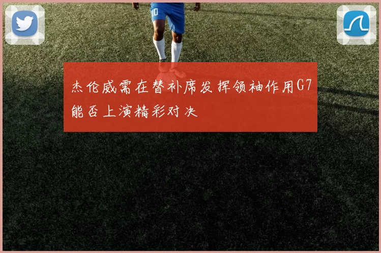 杰伦威需在替补席发挥领袖作用G7能否上演精彩对决