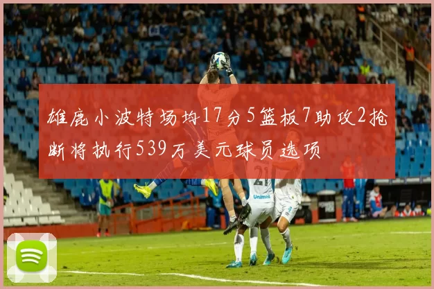 雄鹿小波特场均17分5篮板7助攻2抢断将执行539万美元球员选项