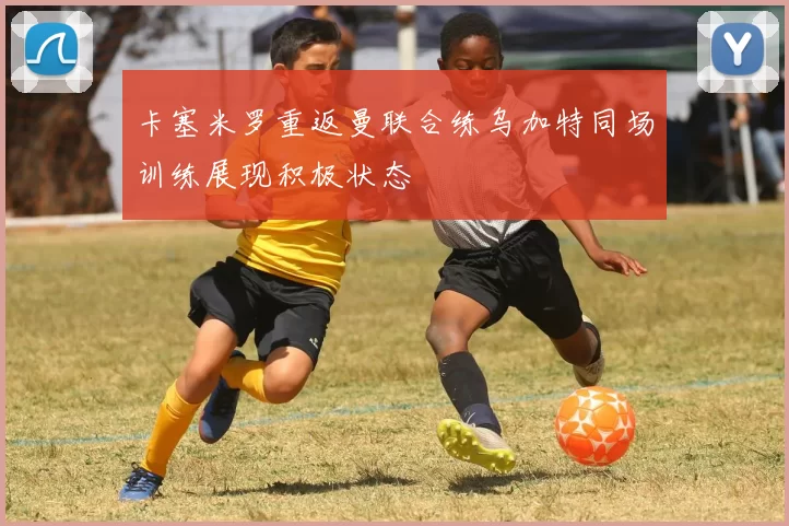 卡塞米罗重返曼联合练乌加特同场训练展现积极状态