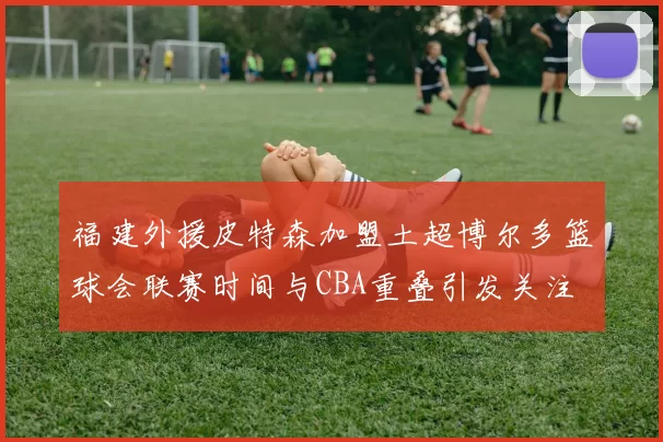 福建外援皮特森加盟土超博尔多篮球会联赛时间与CBA重叠引发关注