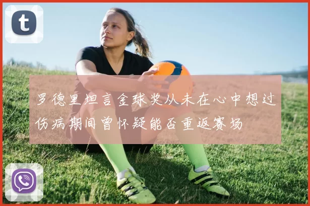 罗德里坦言金球奖从未在心中想过伤病期间曾怀疑能否重返赛场