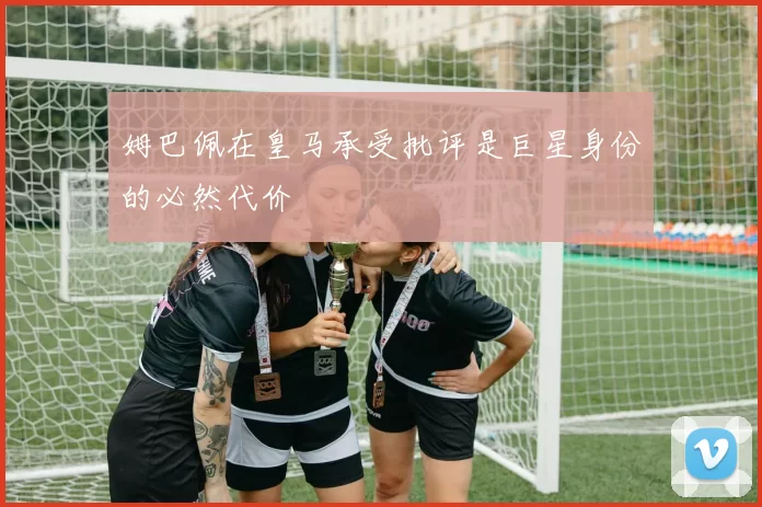 姆巴佩在皇马承受批评是巨星身份的必然代价