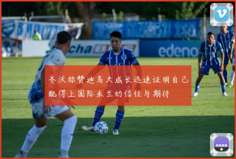 齐沃称赞迪乌夫成长迅速证明自己配得上国际米兰的信任与期待